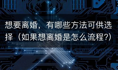 想要离婚，有哪些方法可供选择（如果想离婚是怎么流程?）
