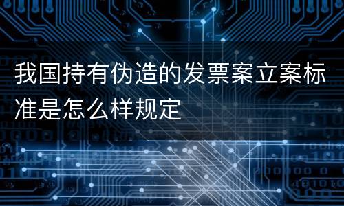 我国持有伪造的发票案立案标准是怎么样规定