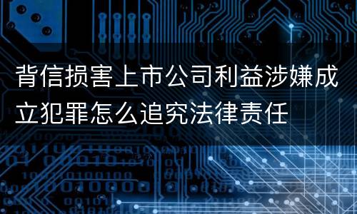 背信损害上市公司利益涉嫌成立犯罪怎么追究法律责任