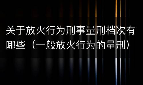 关于放火行为刑事量刑档次有哪些（一般放火行为的量刑）