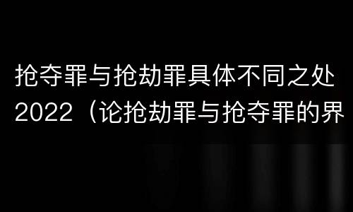 抢夺罪与抢劫罪具体不同之处2022（论抢劫罪与抢夺罪的界限）