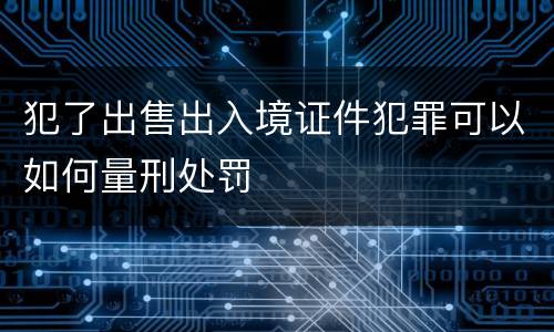 犯了出售出入境证件犯罪可以如何量刑处罚