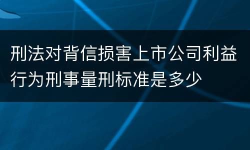 刑法对背信损害上市公司利益行为刑事量刑标准是多少