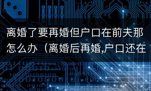 离婚了要再婚但户口在前夫那怎么办（离婚后再婚,户口还在前夫家怎么办?）