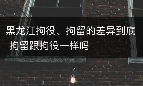 黑龙江拘役、拘留的差异到底 拘留跟拘役一样吗