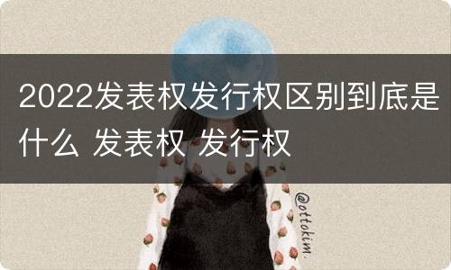2022发表权发行权区别到底是什么 发表权 发行权