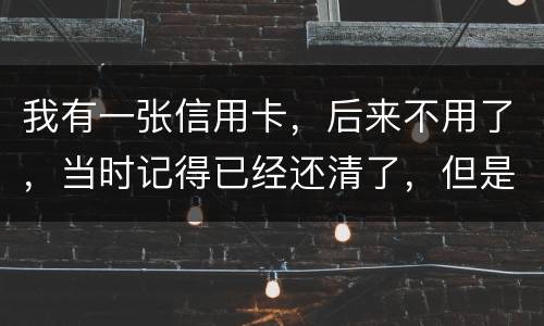 我有一张信用卡，后来不用了，当时记得已经还清了，但是打征信时显示未还淸同时被列为