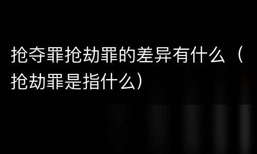 抢夺罪抢劫罪的差异有什么（抢劫罪是指什么）