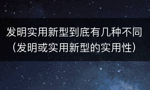 发明实用新型到底有几种不同（发明或实用新型的实用性）