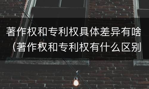 著作权和专利权具体差异有啥（著作权和专利权有什么区别）