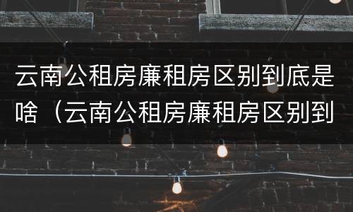 云南公租房廉租房区别到底是啥（云南公租房廉租房区别到底是啥呢）