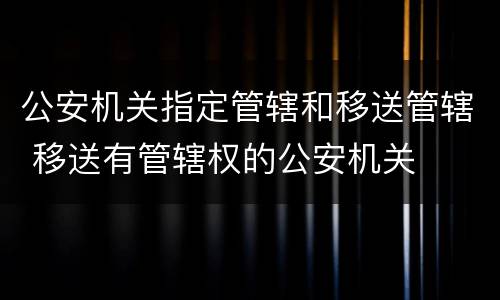 公安机关指定管辖和移送管辖 移送有管辖权的公安机关