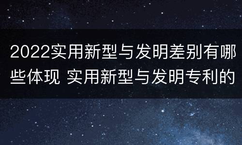 2022实用新型与发明差别有哪些体现 实用新型与发明专利的区别有哪些