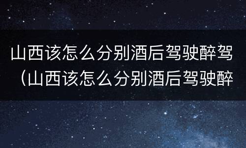山西该怎么分别酒后驾驶醉驾（山西该怎么分别酒后驾驶醉驾和醉驾）