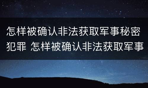 怎样被确认非法获取军事秘密犯罪 怎样被确认非法获取军事秘密犯罪记录