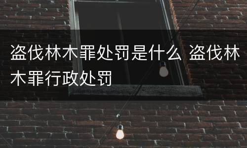 盗伐林木罪处罚是什么 盗伐林木罪行政处罚