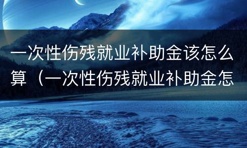 一次性伤残就业补助金该怎么算（一次性伤残就业补助金怎么算,跟单位没有劳动合同）