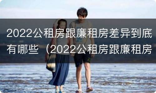 2022公租房跟廉租房差异到底有哪些（2022公租房跟廉租房差异到底有哪些原因）