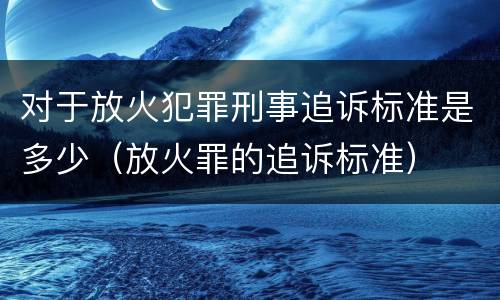 对于放火犯罪刑事追诉标准是多少（放火罪的追诉标准）