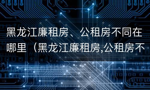 黑龙江廉租房、公租房不同在哪里（黑龙江廉租房,公租房不同在哪里申请）