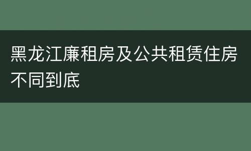 黑龙江廉租房及公共租赁住房不同到底