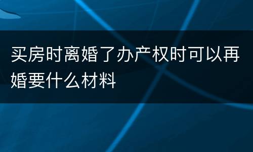 买房时离婚了办产权时可以再婚要什么材料