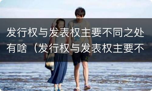 发行权与发表权主要不同之处有啥（发行权与发表权主要不同之处有啥区别）