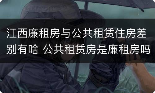 江西廉租房与公共租赁住房差别有啥 公共租赁房是廉租房吗