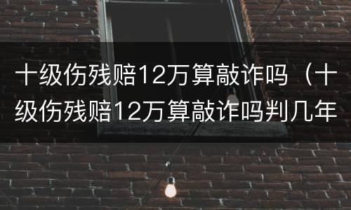 十级伤残赔12万算敲诈吗（十级伤残赔12万算敲诈吗判几年）