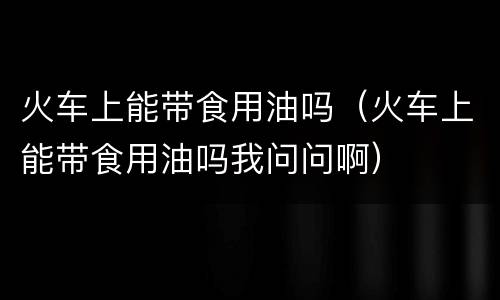 火车上能带食用油吗（火车上能带食用油吗我问问啊）