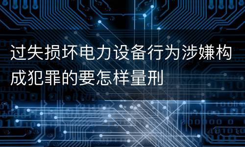 过失损坏电力设备行为涉嫌构成犯罪的要怎样量刑