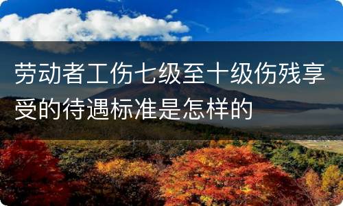 劳动者工伤七级至十级伤残享受的待遇标准是怎样的