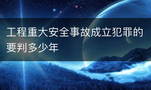 工程重大安全事故成立犯罪的要判多少年