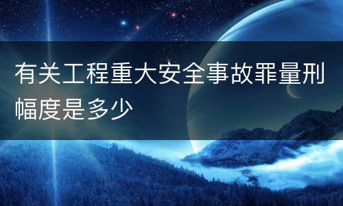 有关工程重大安全事故罪量刑幅度是多少