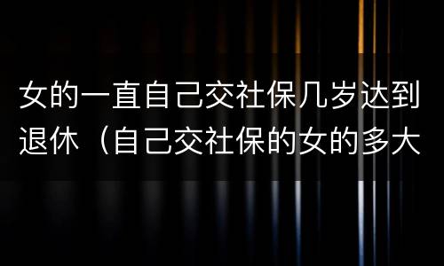 女的一直自己交社保几岁达到退休（自己交社保的女的多大年龄退休）