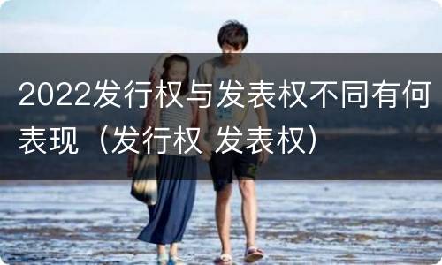 2022发行权与发表权不同有何表现(发行权 发表权)