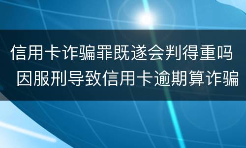 信用卡诈骗罪既遂会判得重吗 因服刑导致信用卡逾期算诈骗罪吗