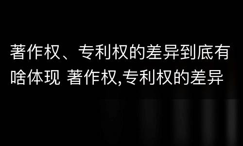 著作权、专利权的差异到底有啥体现 著作权,专利权的差异到底有啥体现呢