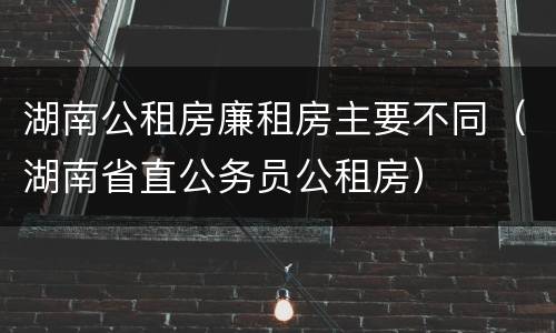 湖南公租房廉租房主要不同（湖南省直公务员公租房）