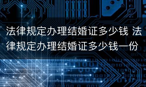 法律规定办理结婚证多少钱 法律规定办理结婚证多少钱一份 法律规定办理结婚证多少钱 法律规定办理结婚证多少钱一份