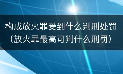 构成放火罪受到什么判刑处罚（放火罪最高可判什么刑罚）