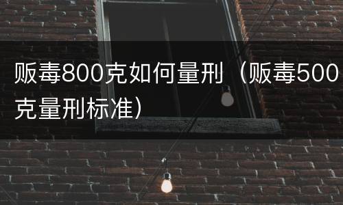 贩毒800克如何量刑（贩毒500克量刑标准）