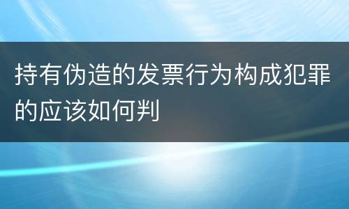 持有伪造的发票行为构成犯罪的应该如何判