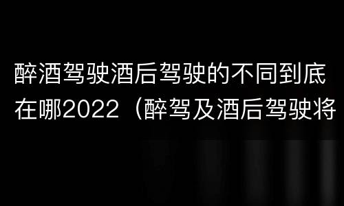醉酒驾驶酒后驾驶的不同到底在哪2022（醉驾及酒后驾驶将受到怎样的处罚）