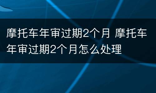 摩托车年审过期2个月 摩托车年审过期2个月怎么处理