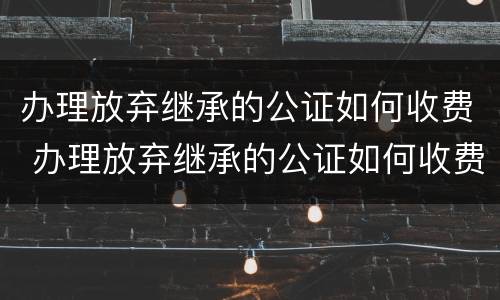 办理放弃继承的公证如何收费 办理放弃继承的公证如何收费呢