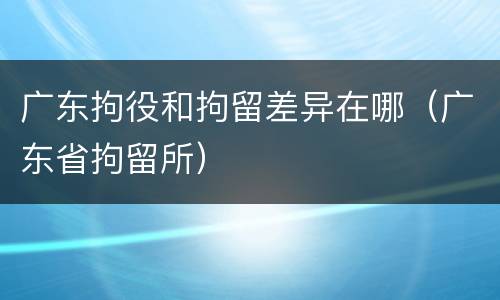 广东拘役和拘留差异在哪（广东省拘留所）