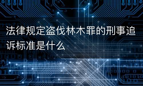 法律规定盗伐林木罪的刑事追诉标准是什么