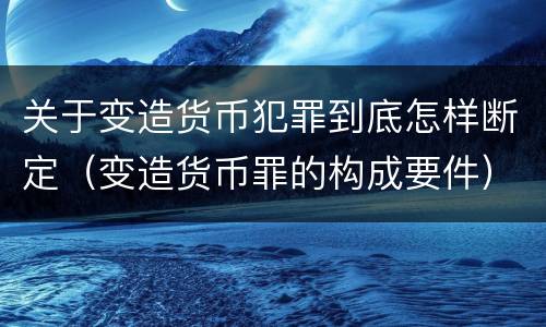关于变造货币犯罪到底怎样断定（变造货币罪的构成要件）