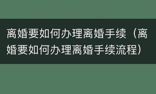 离婚要如何办理离婚手续（离婚要如何办理离婚手续流程）